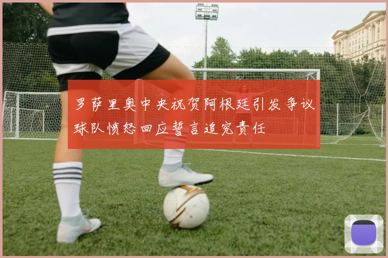罗萨里奥中央祝贺阿根廷引发争议球队愤怒回应誓言追究责任