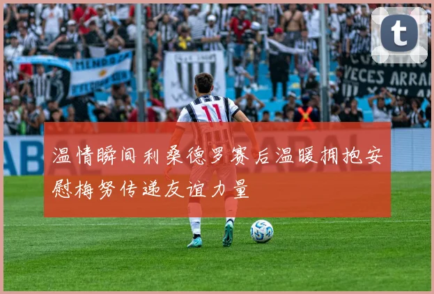 温情瞬间利桑德罗赛后温暖拥抱安慰梅努传递友谊力量