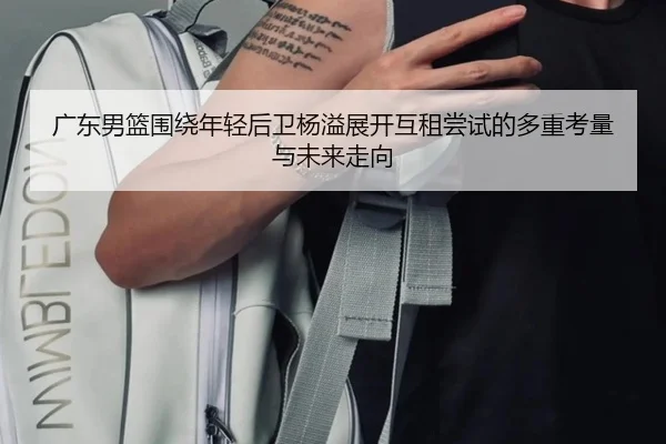 广东男篮围绕年轻后卫杨溢展开互租尝试的多重考量与未来走向